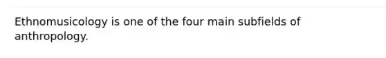 Ethnomusicology is one of the four main subfields of anthropology.