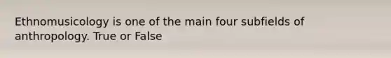 Ethnomusicology is one of the main four subfields of anthropology. True or False
