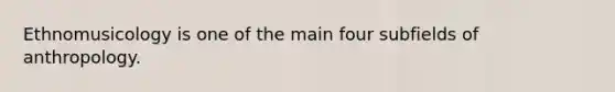 Ethnomusicology is one of the main four subfields of anthropology.