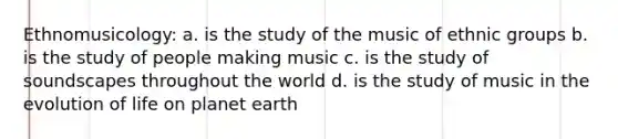 Ethnomusicology: a. is the study of the music of ethnic groups b. is the study of people making music c. is the study of soundscapes throughout the world d. is the study of music in the evolution of life on planet earth