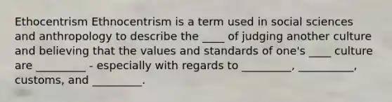 Ethocentrism Ethnocentrism is a term used in social sciences and anthropology to describe the ____ of judging another culture and believing that the values and standards of one's ____ culture are _________ - especially with regards to _________, __________, customs, and _________.