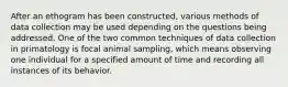 After an ethogram has been constructed, various methods of data collection may be used depending on the questions being addressed. One of the two common techniques of data collection in primatology is focal animal sampling, which means observing one individual for a specified amount of time and recording all instances of its behavior.