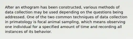 After an ethogram has been constructed, various methods of data collection may be used depending on the questions being addressed. One of the two common techniques of data collection in primatology is focal animal sampling, which means observing one individual for a specified amount of time and recording all instances of its behavior.
