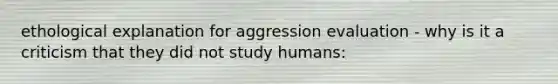 ethological explanation for aggression evaluation - why is it a criticism that they did not study humans: