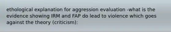 ethological explanation for aggression evaluation -what is the evidence showing IRM and FAP do lead to violence which goes against the theory (criticism):