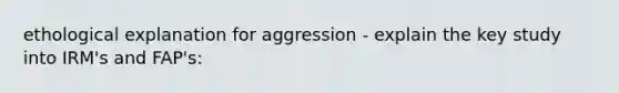 ethological explanation for aggression - explain the key study into IRM's and FAP's: