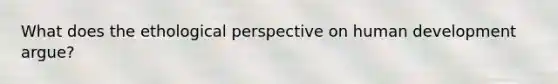 What does the ethological perspective on human development argue?