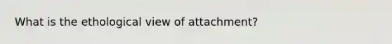 What is the ethological view of attachment?