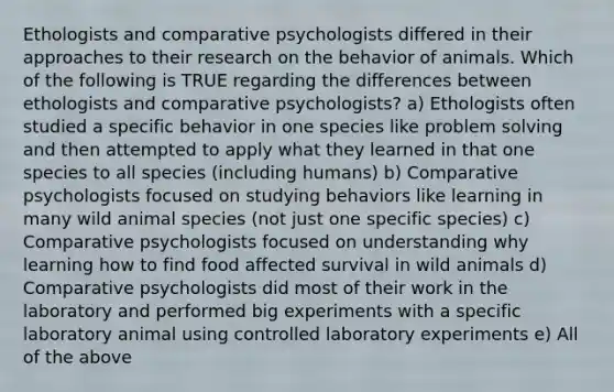 Ethologists and comparative psychologists differed in their approaches to their research on the behavior of animals. Which of the following is TRUE regarding the differences between ethologists and comparative psychologists? a) Ethologists often studied a specific behavior in one species like problem solving and then attempted to apply what they learned in that one species to all species (including humans) b) Comparative psychologists focused on studying behaviors like learning in many wild animal species (not just one specific species) c) Comparative psychologists focused on understanding why learning how to find food affected survival in wild animals d) Comparative psychologists did most of their work in the laboratory and performed big experiments with a specific laboratory animal using controlled laboratory experiments e) All of the above