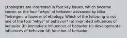 Ethologists are interested in four key issues, which became known as the four "whys" of behavior advanced by Niko Tinbergen, a founder of ethology. Which of the following is not one of the four "whys" of behavior? (a) imprinted influences of behavior (b) immediate influences of behavior (c) developmental influences of behavior (d) function of behavior