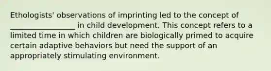 Ethologists' observations of imprinting led to the concept of _________________ in child development. This concept refers to a limited time in which children are biologically primed to acquire certain adaptive behaviors but need the support of an appropriately stimulating environment.