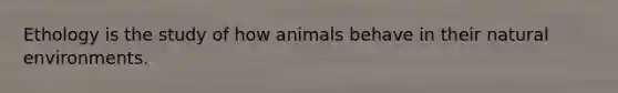 Ethology is the study of how animals behave in their natural environments.