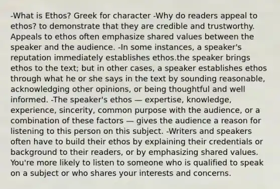 -What is Ethos? Greek for character -Why do readers appeal to ethos? to demonstrate that they are credible and trustworthy. Appeals to ethos often emphasize shared values between the speaker and the audience. -In some instances, a speaker's reputation immediately establishes ethos.the speaker brings ethos to the text; but in other cases, a speaker establishes ethos through what he or she says in the text by sounding reasonable, acknowledging other opinions, or being thoughtful and well informed. -The speaker's ethos — expertise, knowledge, experience, sincerity, common purpose with the audience, or a combination of these factors — gives the audience a reason for listening to this person on this subject. -Writers and speakers often have to build their ethos by explaining their credentials or background to their readers, or by emphasizing shared values. You're more likely to listen to someone who is qualified to speak on a subject or who shares your interests and concerns.