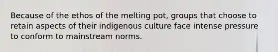 Because of the ethos of the melting pot, groups that choose to retain aspects of their indigenous culture face intense pressure to conform to mainstream norms.