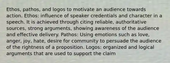 Ethos, pathos, and logos to motivate an audience towards action. Ethos: influence of speaker credentials and character in a speech. It is achieved through citing reliable, authoritative sources, strong arguments, showing awareness of the audience and effective delivery. Pathos: Using emotions such as love, anger, joy, hate, desire for community to persuade the audience of the rightness of a proposition. Logos: organized and logical arguments that are used to support the claim