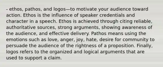 - ethos, pathos, and logos—to motivate your audience toward action. Ethos is the influence of speaker credentials and character in a speech. Ethos is achieved through citing reliable, authoritative sources, strong arguments, showing awareness of the audience, and effective delivery. Pathos means using the emotions such as love, anger, joy, hate, desire for community to persuade the audience of the rightness of a proposition. Finally, logos refers to the organized and logical arguments that are used to support a claim.