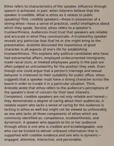 Ethos refers to characteristics of the speaker. Influence through speech is achieved, in part, when listeners believe that the speaker is credible. What is ethos as it relates to public speaking? First, credible speakers—those in possession of a strong ethos—have a sense of practical, useful intelligence about which they speak. Second, ethos refers to a speaker's trustworthiness. Audiences must trust that speakers are reliable and accurate in what they communicate. A trustworthy speaker reveals any particular bias that he or she might bring to the presentation. Aristotle discussed the importance of good character in all aspects of one's life for establishing trustworthiness. This explains why political candidates who have had extramarital affairs, employed undocumented immigrants, made racial slurs, or treated employees poorly in the past are often judged as untrustworthy for the position they seek. Even though one could argue that a person's marriage and sexual behavior is irrelevant to their suitability for public office, ethos suggests that a speaker must have a strong character across the board in order to invoke it in a particular situation. Third, Aristotle wrote that ethos refers to the audience's perceptions of the speaker's level of concern for their best interests. Competent, credible speakers are not only reliable and honest—they demonstrate a degree of caring about their audiences. A reliable expert who lacks a sense of caring for the audience is lacking in ethos as well but might not be viewed as unfavorably as one who lacks all three components of ethos which are commonly identified as: competence, trustworthiness, and dynamism. A speaker who appeals to his or her audience through ethos is one who is credible and knowledgeable, one who can be trusted to deliver unbiased information that is supported with credible evidence and one who is dynamic—engaged, attentive, interactive, and personable.