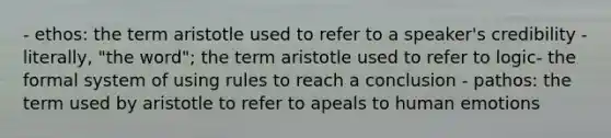 - ethos: the term aristotle used to refer to a speaker's credibility - literally, "the word"; the term aristotle used to refer to logic- the formal system of using rules to reach a conclusion - pathos: the term used by aristotle to refer to apeals to human emotions