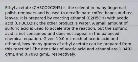 Ethyl acetate (CH3CO2C2H5) is the solvent in many fingernail polish removers and is used to decaffeinate coffee beans and tea leaves. It is prepared by reacting ethanol (C2H5OH) with acetic acid (CH3CO2H); the other product is water. A small amount of sulfuric acid is used to accelerate the reaction, but the sulfuric acid is not consumed and does not appear in the balanced chemical equation. Given 10.0 mL each of acetic acid and ethanol, how many grams of ethyl acetate can be prepared from this reaction? The densities of acetic acid and ethanol are 1.0492 g/mL and 0.7893 g/mL, respectively.