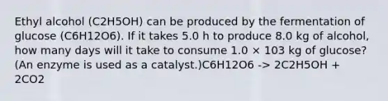 Ethyl alcohol (C2H5OH) can be produced by the fermentation of glucose (C6H12O6). If it takes 5.0 h to produce 8.0 kg of alcohol, how many days will it take to consume 1.0 × 103 kg of glucose? (An enzyme is used as a catalyst.)C6H12O6 -> 2C2H5OH + 2CO2