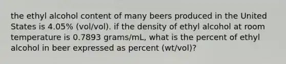 the ethyl alcohol content of many beers produced in the United States is 4.05% (vol/vol). if the density of ethyl alcohol at room temperature is 0.7893 grams/mL, what is the percent of ethyl alcohol in beer expressed as percent (wt/vol)?