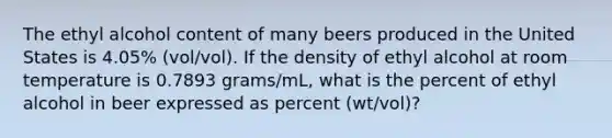 The ethyl alcohol content of many beers produced in the United States is 4.05% (vol/vol). If the density of ethyl alcohol at room temperature is 0.7893 grams/mL, what is the percent of ethyl alcohol in beer expressed as percent (wt/vol)?