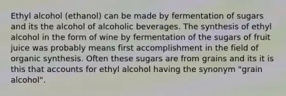 Ethyl alcohol (ethanol) can be made by fermentation of sugars and its the alcohol of alcoholic beverages. The synthesis of ethyl alcohol in the form of wine by fermentation of the sugars of fruit juice was probably means first accomplishment in the field of organic synthesis. Often these sugars are from grains and its it is this that accounts for ethyl alcohol having the synonym "grain alcohol".