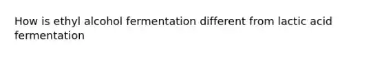 How is ethyl alcohol fermentation different from lactic acid fermentation