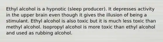 Ethyl alcohol is a hypnotic (sleep producer). It depresses activity in the upper brain even though it gives the illusion of being a stimulant. Ethyl alcohol is also toxic but it is much less toxic than methyl alcohol. Isopropyl alcohol is more toxic than ethyl alcohol and used as rubbing alcohol.