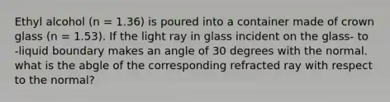 Ethyl alcohol (n = 1.36) is poured into a container made of crown glass (n = 1.53). If the light ray in glass incident on the glass- to -liquid boundary makes an angle of 30 degrees with the normal. what is the abgle of the corresponding refracted ray with respect to the normal?