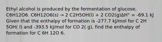 Ethyl alcohol is produced by the fermentation of glucose, C6H12O6. C6H12O6(s) → 2 C2H5OH(l) + 2 CO2(g)ΔH° = -69.1 kJ Given that the enthalpy of formation is -277.7 kJ/mol for C 2H 5OH( l) and -393.5 kJ/mol for CO 2( g), find the enthalpy of formation for C 6H 12O 6.