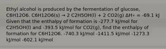 Ethyl alcohol is produced by the fermentation of glucose, C6H12O6. C6H12O6(s) → 2 C2H5OH(l) + 2 CO2(g) ΔH∘ = -69.1 kJ Given that the enthalpy of formation is -277.7 kJ/mol for C2H5OH(l) and -393.5 kJ/mol for CO2(g), find the enthalpy of formation for C6H12O6. -740.3 kJ/mol -1411.5 kJ/mol -1273.3 kJ/mol -602.1 kJ/mol