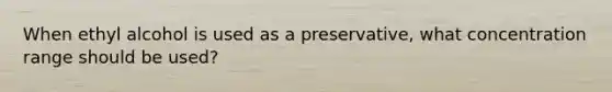 When ethyl alcohol is used as a preservative, what concentration range should be used?