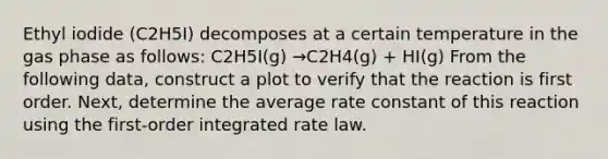 Ethyl iodide (C2H5I) decomposes at a certain temperature in the gas phase as follows: C2H5I(g) →C2H4(g) + HI(g) From the following data, construct a plot to verify that the reaction is first order. Next, determine the average rate constant of this reaction using the first-order integrated rate law.