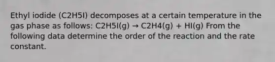 Ethyl iodide (C2H5I) decomposes at a certain temperature in the gas phase as follows: C2H5I(g) → C2H4(g) + HI(g) From the following data determine the order of the reaction and the rate constant.