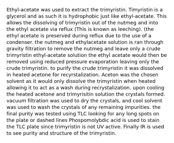 Ethyl-acetate was used to extract the trimyristin. Timyristin is a glycerol and as such it is hydrophobic just like ethyl-acetate. This allows the dissolving of trimyristin out of the nutmeg and into the ethyl acetate via reflux (This is known as leeching). (the ethyl acetate is preserved during reflux due to the use of a condenser. the nutmeg and ethylacetate solution is ran through gravity filtration to remove the nutmeg and leave only a crude trimyristin ethyl-acetate solution the ethyl acetate would then be removed using reduced pressure evaporation leaving only the crude trimyristin. to purify the crude trimyristin it was dissolved in heated acetone for recyrstalization. Aceton was the chosen solvent as it would only dissolve the trimyristin when heated allowing it to act as a wash during recrystalization. upon cooling the heated acetone and trimyrisitin solution the crystals formed. vacuum filtration was used to dry the crystals, and cool solvent was used to wash the crystals of any remaining impurities. the final purity was tested using TLC looking for any long spots on the plate or dashed lines Phospomolybdic acid is used to stain the TLC plate since trimyristin is not UV active. Finally IR is used to see purity and structure of the trimyristin.