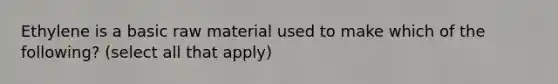 Ethylene is a basic raw material used to make which of the following? (select all that apply)