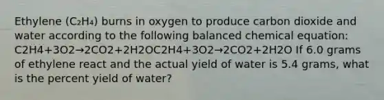 Ethylene (C₂H₄) burns in oxygen to produce carbon dioxide and water according to the following balanced chemical equation: C2H4+3O2→2CO2+2H2OC2​H4​+3O2​→2CO2​+2H2​O If 6.0 grams of ethylene react and the actual yield of water is 5.4 grams, what is the percent yield of water?