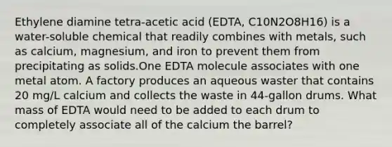 Ethylene diamine tetra-acetic acid (EDTA, C10N2O8H16) is a water-soluble chemical that readily combines with metals, such as calcium, magnesium, and iron to prevent them from precipitating as solids.One EDTA molecule associates with one metal atom. A factory produces an aqueous waster that contains 20 mg/L calcium and collects the waste in 44-gallon drums. What mass of EDTA would need to be added to each drum to completely associate all of the calcium the barrel?