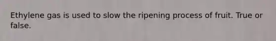 Ethylene gas is used to slow the ripening process of fruit. True or false.