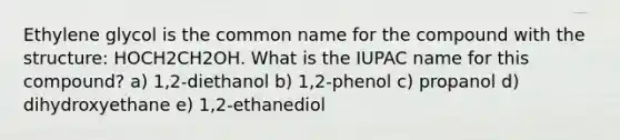 Ethylene glycol is the common name for the compound with the structure: HOCH2CH2OH. What is the IUPAC name for this compound? a) 1,2-diethanol b) 1,2-phenol c) propanol d) dihydroxyethane e) 1,2-ethanediol