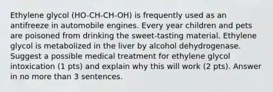 Ethylene glycol (HO-CH-CH-OH) is frequently used as an antifreeze in automobile engines. Every year children and pets are poisoned from drinking the sweet-tasting material. Ethylene glycol is metabolized in the liver by alcohol dehydrogenase. Suggest a possible medical treatment for ethylene glycol intoxication (1 pts) and explain why this will work (2 pts). Answer in no more than 3 sentences.