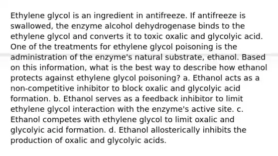 Ethylene glycol is an ingredient in antifreeze. If antifreeze is swallowed, the enzyme alcohol dehydrogenase binds to the ethylene glycol and converts it to toxic oxalic and glycolyic acid. One of the treatments for ethylene glycol poisoning is the administration of the enzyme's natural substrate, ethanol. Based on this information, what is the best way to describe how ethanol protects against ethylene glycol poisoning? a. Ethanol acts as a non-competitive inhibitor to block oxalic and glycolyic acid formation. b. Ethanol serves as a feedback inhibitor to limit ethylene glycol interaction with the enzyme's active site. c. Ethanol competes with ethylene glycol to limit oxalic and glycolyic acid formation. d. Ethanol allosterically inhibits the production of oxalic and glycolyic acids.