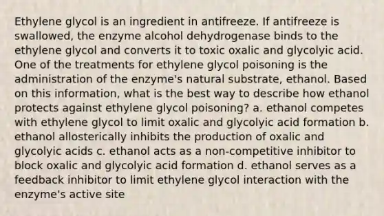 Ethylene glycol is an ingredient in antifreeze. If antifreeze is swallowed, the enzyme alcohol dehydrogenase binds to the ethylene glycol and converts it to toxic oxalic and glycolyic acid. One of the treatments for ethylene glycol poisoning is the administration of the enzyme's natural substrate, ethanol. Based on this information, what is the best way to describe how ethanol protects against ethylene glycol poisoning? a. ethanol competes with ethylene glycol to limit oxalic and glycolyic acid formation b. ethanol allosterically inhibits the production of oxalic and glycolyic acids c. ethanol acts as a non-competitive inhibitor to block oxalic and glycolyic acid formation d. ethanol serves as a feedback inhibitor to limit ethylene glycol interaction with the enzyme's active site