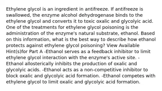 Ethylene glycol is an ingredient in antifreeze. If antifreeze is swallowed, the enzyme alcohol dehydrogenase binds to the ethylene glycol and converts it to toxic oxalic and glycolyic acid. One of the treatments for ethylene glycol poisoning is the administration of the enzyme's natural substrate, ethanol. Based on this information, what is the best way to describe how ethanol protects against ethylene glycol poisoning? View Available Hint(s)for Part A -Ethanol serves as a feedback inhibitor to limit ethylene glycol interaction with the enzyme's active site. -Ethanol allosterically inhibits the production of oxalic and glycolyic acids. -Ethanol acts as a non-competitive inhibitor to block oxalic and glycolyic acid formation. -Ethanol competes with ethylene glycol to limit oxalic and glycolyic acid formation.