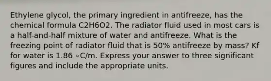 Ethylene glycol, the primary ingredient in antifreeze, has the chemical formula C2H6O2. The radiator fluid used in most cars is a half-and-half mixture of water and antifreeze. What is the freezing point of radiator fluid that is 50% antifreeze by mass? Kf for water is 1.86 ∘C/m. Express your answer to three significant figures and include the appropriate units.