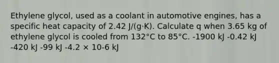 Ethylene glycol, used as a coolant in automotive engines, has a specific heat capacity of 2.42 J/(g·K). Calculate q when 3.65 kg of ethylene glycol is cooled from 132°C to 85°C. -1900 kJ -0.42 kJ -420 kJ -99 kJ -4.2 × 10-6 kJ