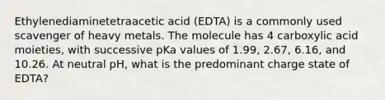 Ethylenediaminetetraacetic acid (EDTA) is a commonly used scavenger of heavy metals. The molecule has 4 carboxylic acid moieties, with successive pKa values of 1.99, 2.67, 6.16, and 10.26. At neutral pH, what is the predominant charge state of EDTA?