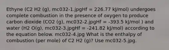 Ethyne (C2 H2 (g), mc032-1.jpgHf = 226.77 kJ/mol) undergoes complete combustion in the presence of oxygen to produce carbon dioxide (CO2 (g), mc032-2.jpgHf = -393.5 kJ/mol ) and water (H2 O(g), mc032-3.jpgHf = -241.82 kJ/mol) according to the equation below. mc032-4.jpg What is the enthalpy of combustion (per mole) of C2 H2 (g)? Use mc032-5.jpg.