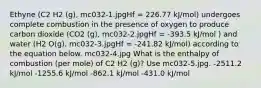 Ethyne (C2 H2 (g), mc032-1.jpgHf = 226.77 kJ/mol) undergoes complete combustion in the presence of oxygen to produce carbon dioxide (CO2 (g), mc032-2.jpgHf = -393.5 kJ/mol ) and water (H2 O(g), mc032-3.jpgHf = -241.82 kJ/mol) according to the equation below. mc032-4.jpg What is the enthalpy of combustion (per mole) of C2 H2 (g)? Use mc032-5.jpg. -2511.2 kJ/mol -1255.6 kJ/mol -862.1 kJ/mol -431.0 kJ/mol